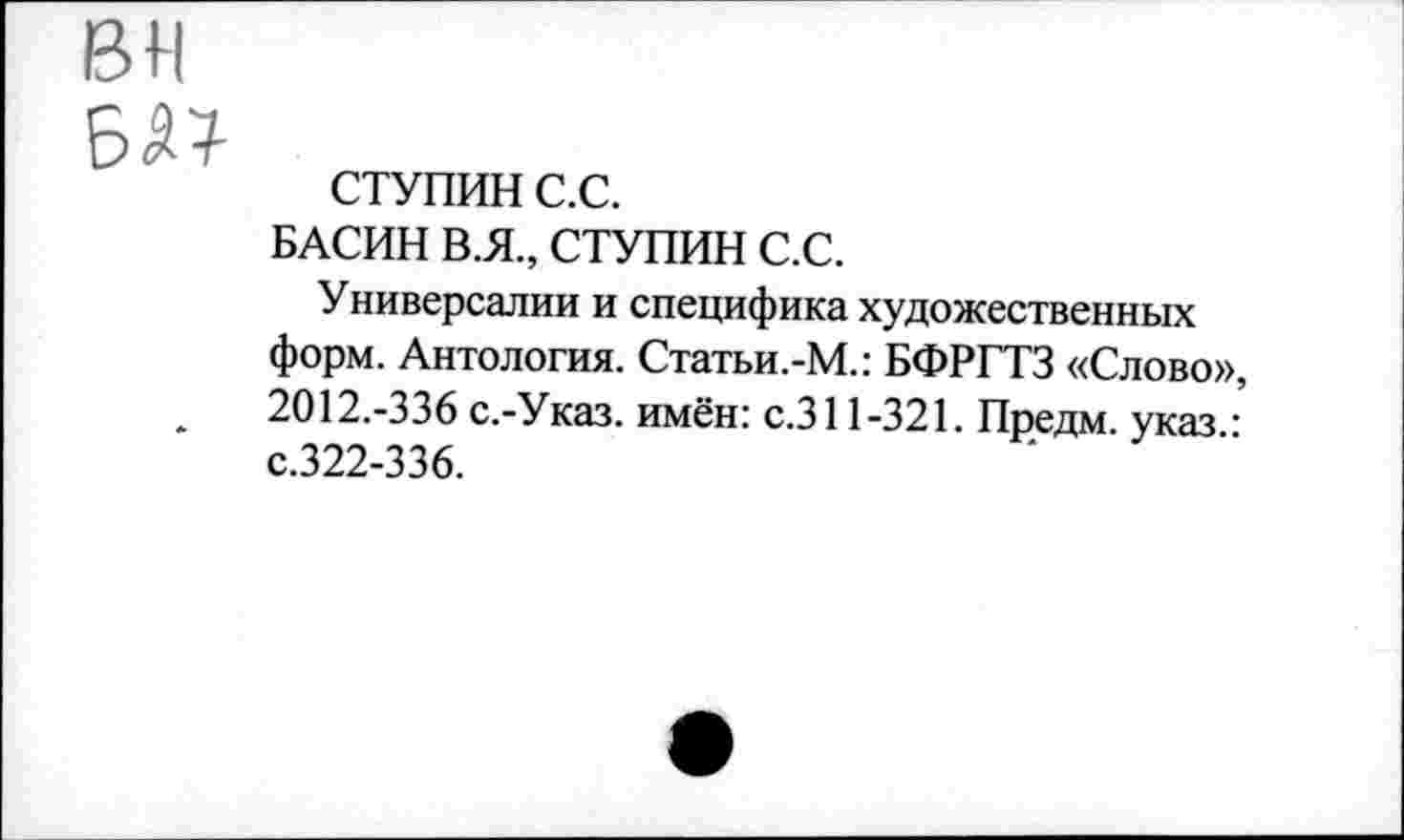 ﻿вн
СТУПИН с.с.
БАСИН В.Я., СТУПИН С.С.
Универсалии и специфика художественных форм. Антология. Статьи.-М.: БФРГТЗ «Слово», 2012.-336 с.-Указ. имён: с.311-321. Предм. указ/ с.322-336.